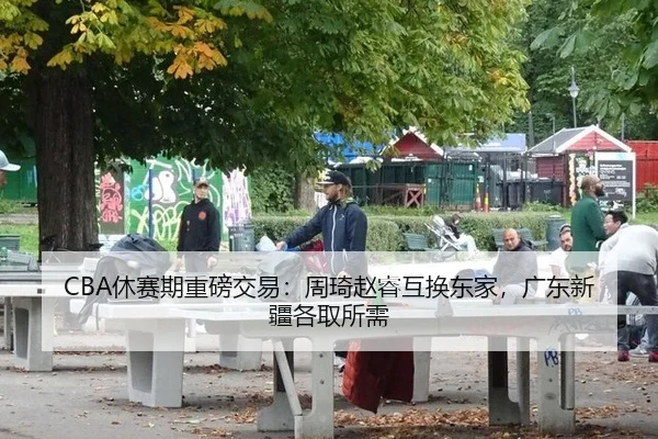 CBA休赛期重磅交易：周琦赵睿互换东家，广东新疆各取所需 - hth